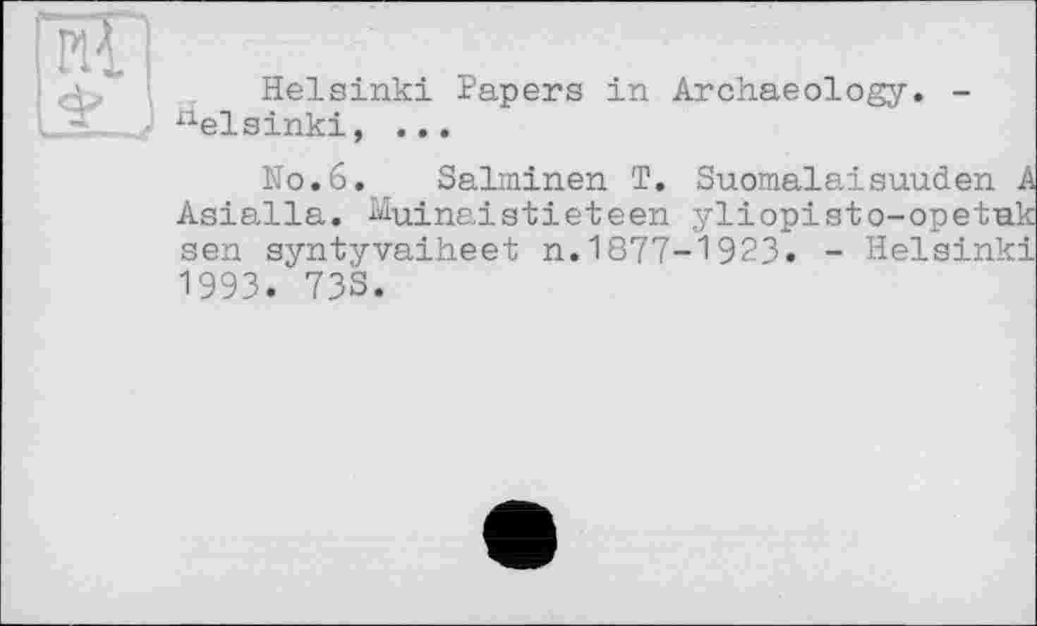 ﻿Helsinki Papers in Archaeology. -
1 Д / Helsinki, ...
No.6. Salminen T. Suomalaisuuden
Asialla. Muinaistieteen yliopisto-sen syntyvaiheet n.1877-1923« - He 1993. 733.